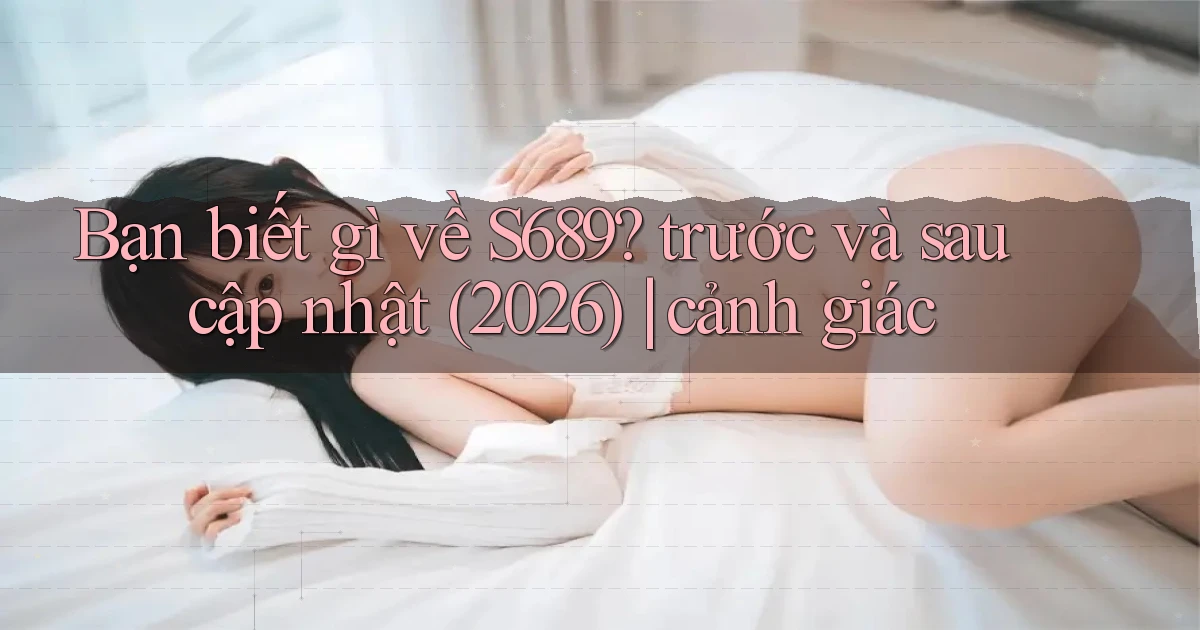 Bạn biết gì về S689 trước và sau cập nhật (2026) cảnh giác