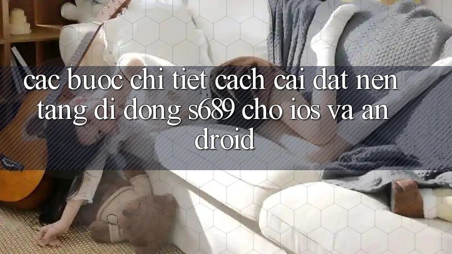 Các bước Chi Tiết Cách Cài đặt Nền tảng di động s689 Cho iOS và Android Các bước Chi Tiết Cách Cài đặt Nền tảng di động s689 Cho iOS và Android