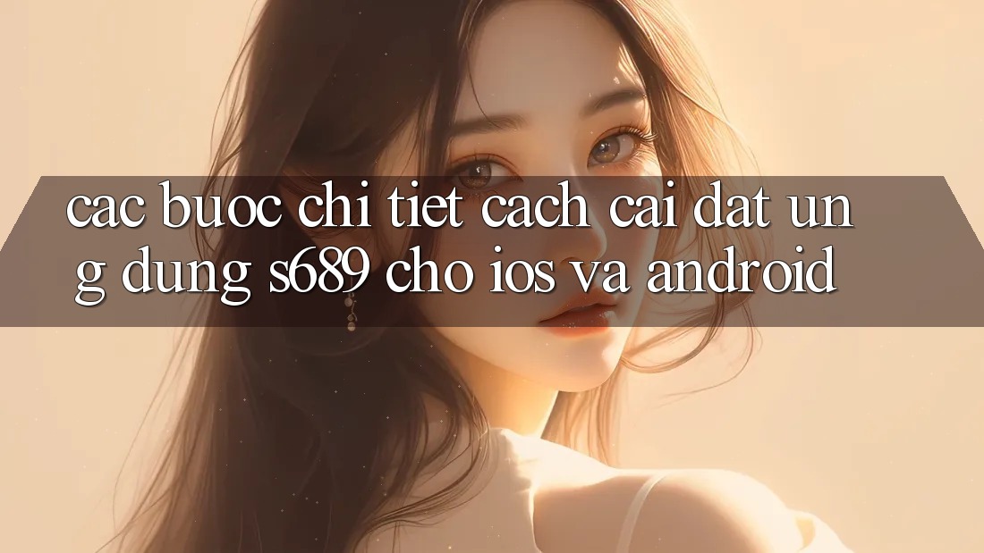 Các bước Chi Tiết Cách Cài đặt Ứng Dụng s689 Cho iOS và Android Các bước Chi Tiết Cách Cài đặt Ứng Dụng s689 Cho iOS và Android