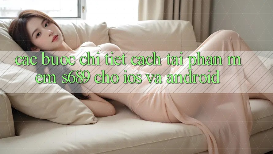 Các bước Chi Tiết Cách Tải Phần mềm s689 Cho iOS và Android Các bước Chi Tiết Cách Tải Phần mềm s689 Cho iOS và Android