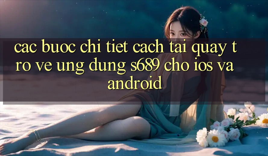 Các bước Chi Tiết Cách Tải quay trở về Ứng Dụng s689 Cho iOS và Android Các bước Chi Tiết Cách Tải quay trở về Ứng Dụng s689 Cho iOS và Android