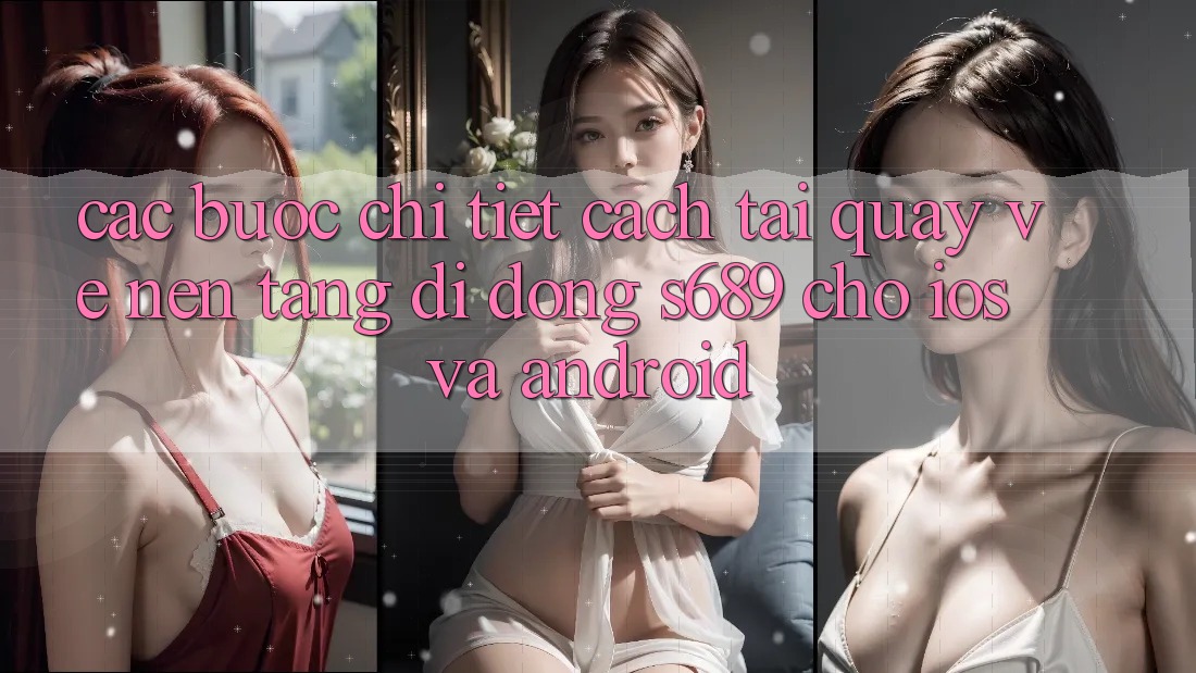 Các bước Chi Tiết Cách Tải quay về Nền tảng di động s689 Cho iOS và Android Các bước Chi Tiết Cách Tải quay về Nền tảng di động s689 Cho iOS và Android