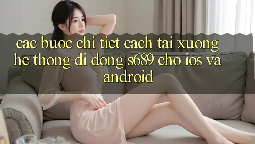 Các bước Chi Tiết Cách Tải xuống Hệ thống di động s689 Cho iOS và Android Các bước Chi Tiết Cách Tải xuống Hệ thống di động s689 Cho iOS và Android