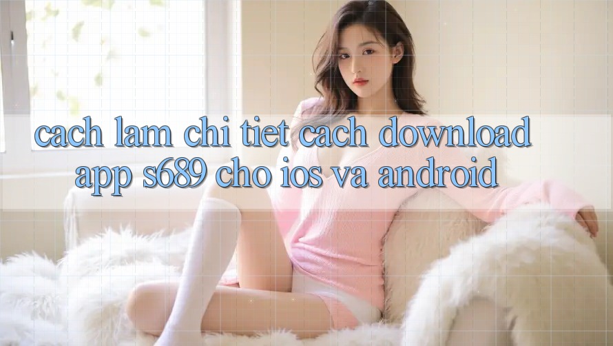Cách làm Chi Tiết Cách Download App s689 Cho iOS và Android Cách làm Chi Tiết Cách Download App s689 Cho iOS và Android