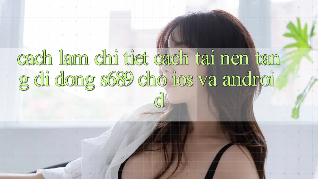 Cách làm Chi Tiết Cách Tải Nền tảng di động s689 Cho iOS và Android Cách làm Chi Tiết Cách Tải Nền tảng di động s689 Cho iOS và Android