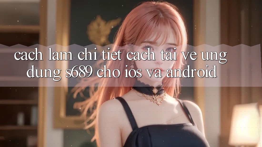 Cách làm Chi Tiết Cách Tải về Ứng Dụng s689 Cho iOS và Android Cách làm Chi Tiết Cách Tải về Ứng Dụng s689 Cho iOS và Android