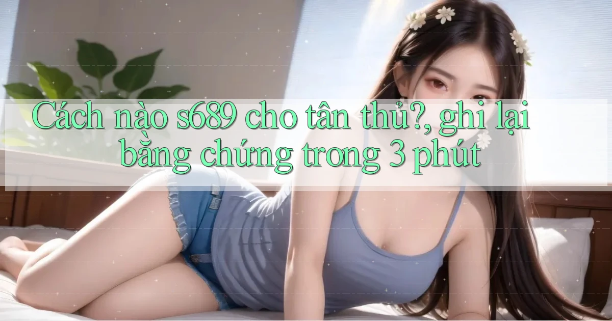 Cách nào s689 cho tân thủ, ghi lại bằng chứng trong 3 phút