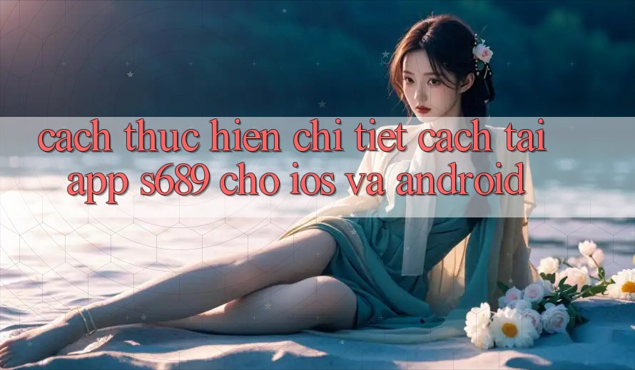 Cách thực hiện Chi Tiết Cách Tải App s689 Cho iOS và Android Cách thực hiện Chi Tiết Cách Tải App s689 Cho iOS và Android