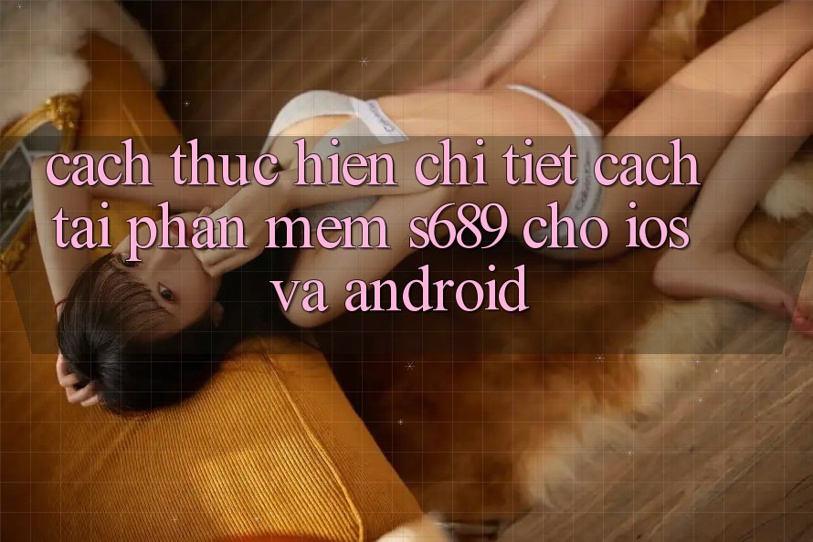 Cách thực hiện Chi Tiết Cách Tải Phần mềm s689 Cho iOS và Android Cách thực hiện Chi Tiết Cách Tải Phần mềm s689 Cho iOS và Android