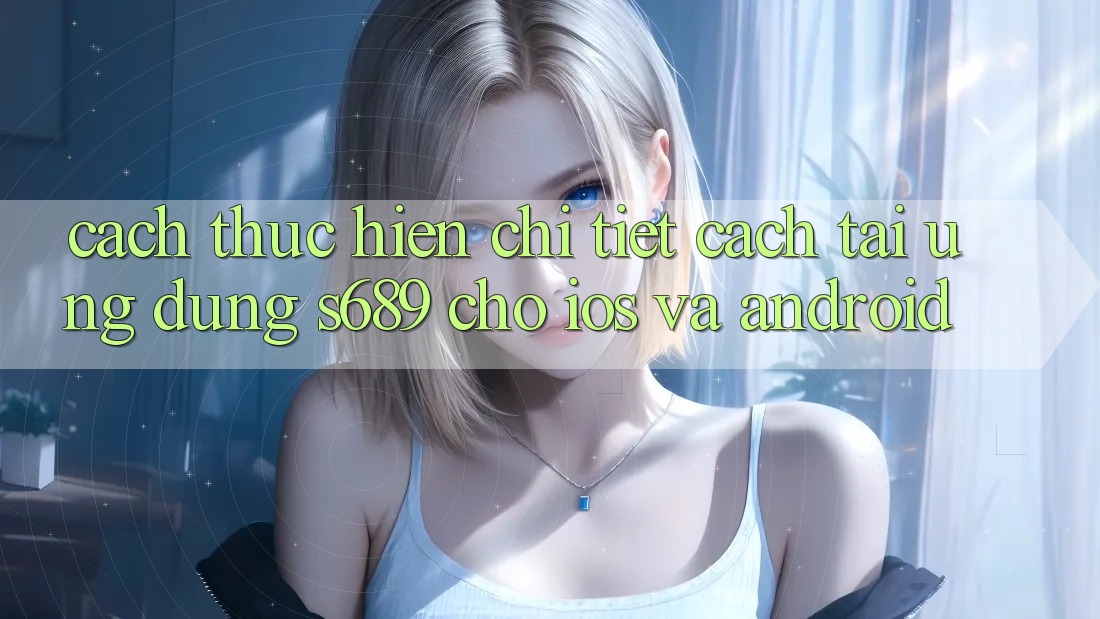 Cách thực hiện Chi Tiết Cách Tải Ứng Dụng s689 Cho iOS và Android Cách thực hiện Chi Tiết Cách Tải Ứng Dụng s689 Cho iOS và Android