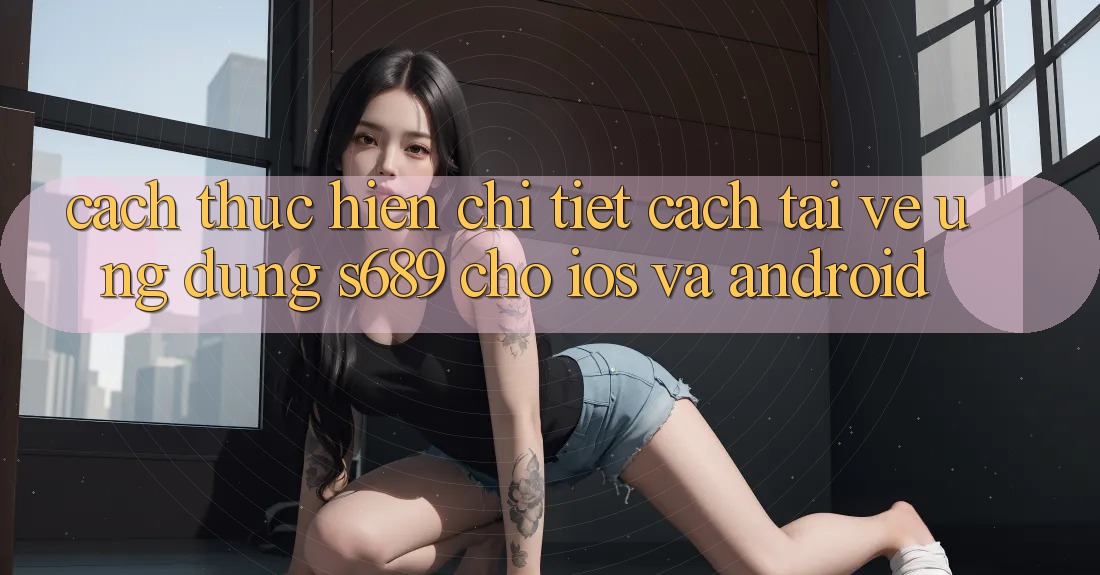 Cách thực hiện Chi Tiết Cách Tải về Ứng Dụng s689 Cho iOS và Android Cách thực hiện Chi Tiết Cách Tải về Ứng Dụng s689 Cho iOS và Android