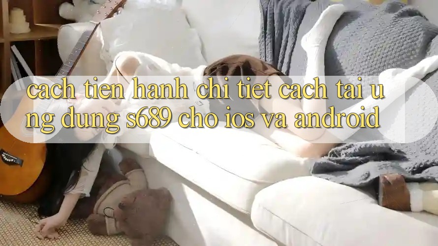 Cách tiến hành Chi Tiết Cách Tải Ứng Dụng s689 Cho iOS và Android Cách tiến hành Chi Tiết Cách Tải Ứng Dụng s689 Cho iOS và Android