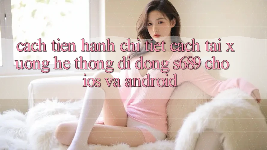 Cách tiến hành Chi Tiết Cách Tải xuống Hệ thống di động s689 Cho iOS và Android Cách tiến hành Chi Tiết Cách Tải xuống Hệ thống di động s689 Cho iOS và Android
