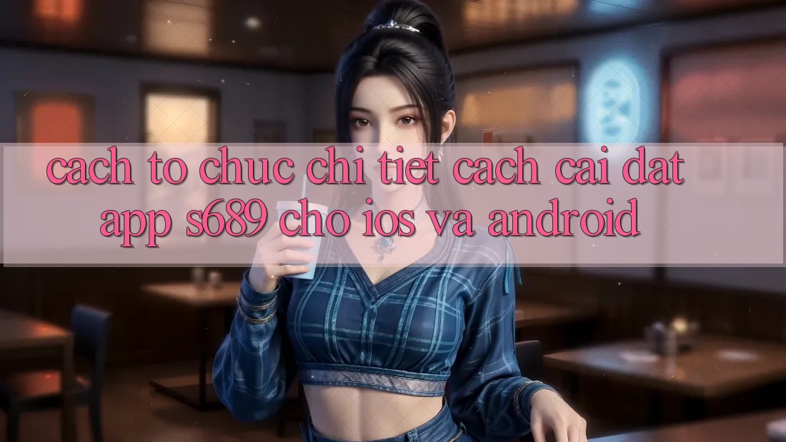 Cách tổ chức Chi Tiết Cách Cài đặt App s689 Cho iOS và Android Cách tổ chức Chi Tiết Cách Cài đặt App s689 Cho iOS và Android