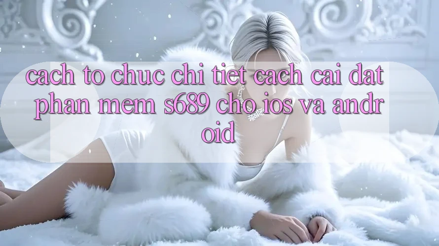 Cách tổ chức Chi Tiết Cách Cài đặt Phần mềm s689 Cho iOS và Android