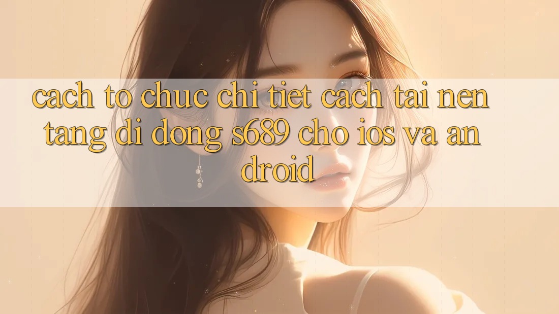 Cách tổ chức Chi Tiết Cách Tải Nền tảng di động s689 Cho iOS và Android Cách tổ chức Chi Tiết Cách Tải Nền tảng di động s689 Cho iOS và Android