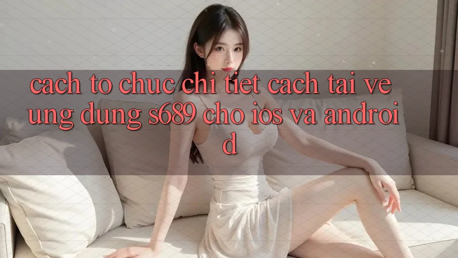 Cách tổ chức Chi Tiết Cách Tải về Ứng Dụng s689 Cho iOS và Android Cách tổ chức Chi Tiết Cách Tải về Ứng Dụng s689 Cho iOS và Android