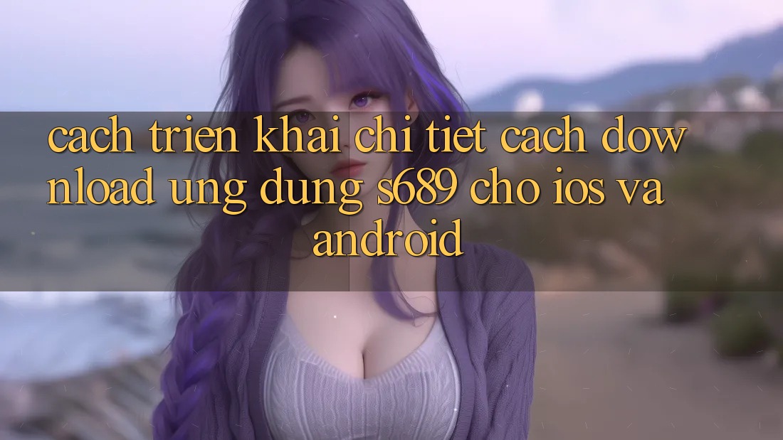 Cách triển khai Chi Tiết Cách Download Ứng Dụng s689 Cho iOS và Android Cách triển khai Chi Tiết Cách Download Ứng Dụng s689 Cho iOS và Android