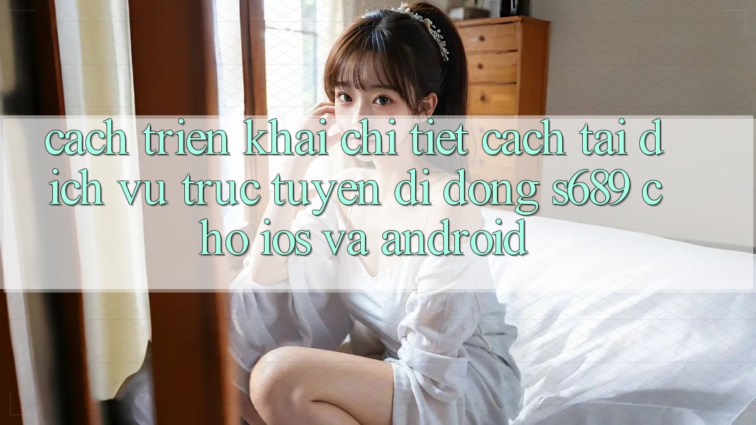 Cách triển khai Chi Tiết Cách Tải Dịch vụ trực tuyến di động s689 Cho iOS và Android Cách triển khai Chi Tiết Cách Tải Dịch vụ trực tuyến di động s689 Cho iOS và Android