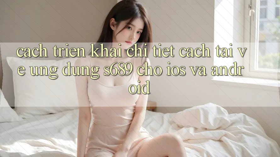 Cách triển khai Chi Tiết Cách Tải về Ứng Dụng s689 Cho iOS và Android Cách triển khai Chi Tiết Cách Tải về Ứng Dụng s689 Cho iOS và Android