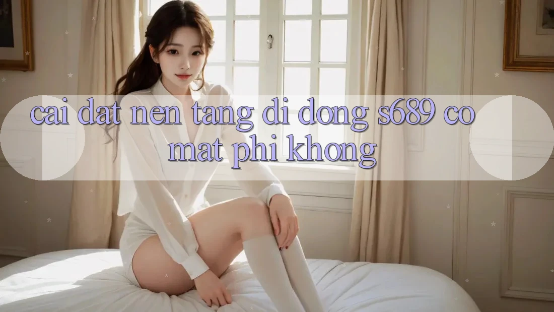 Cài đặt nền tảng di động s689 có mất phí không? Cài đặt nền tảng di động s689 có mất phí không?