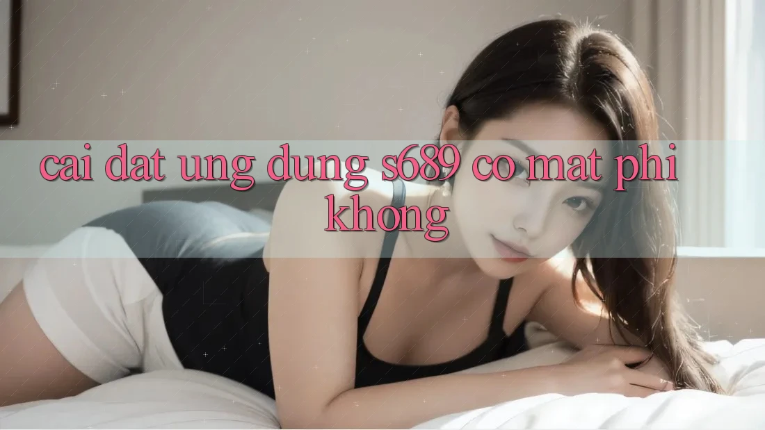 Cài đặt ứng dụng s689 có mất phí không? Cài đặt ứng dụng s689 có mất phí không?