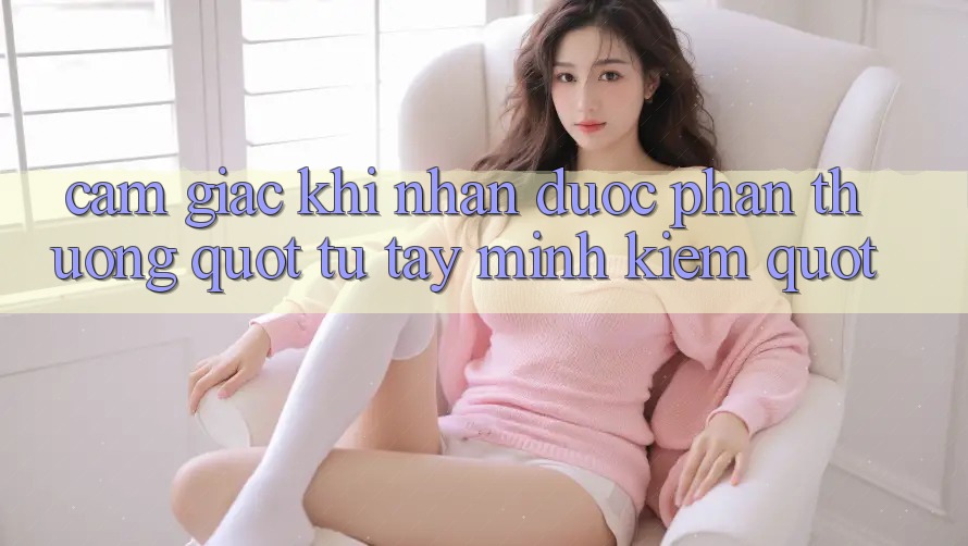 Cảm Giác Khi Nhận Được Phần Thưởng " Tự Tay Mình Kiếm" Cảm Giác Khi Nhận Được Phần Thưởng " Tự Tay Mình Kiếm"