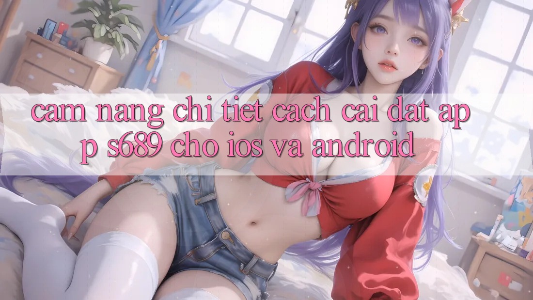 Cẩm nang Chi Tiết Cách Cài đặt App s689 Cho iOS và Android Cẩm nang Chi Tiết Cách Cài đặt App s689 Cho iOS và Android