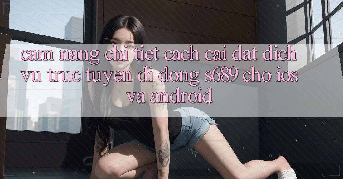 Cẩm nang Chi Tiết Cách Cài đặt Dịch vụ trực tuyến di động s689 Cho iOS và Android Cẩm nang Chi Tiết Cách Cài đặt Dịch vụ trực tuyến di động s689 Cho iOS và Android
