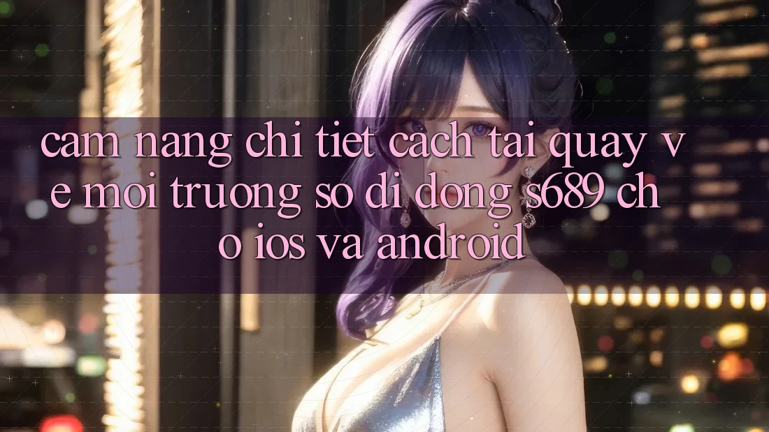 Cẩm nang Chi Tiết Cách Tải quay về Môi trường số di động s689 Cho iOS và Android Cẩm nang Chi Tiết Cách Tải quay về Môi trường số di động s689 Cho iOS và Android