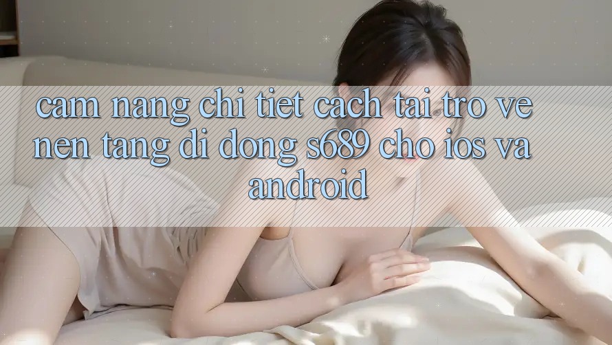 Cẩm nang Chi Tiết Cách Tải trở về Nền tảng di động s689 Cho iOS và Android
