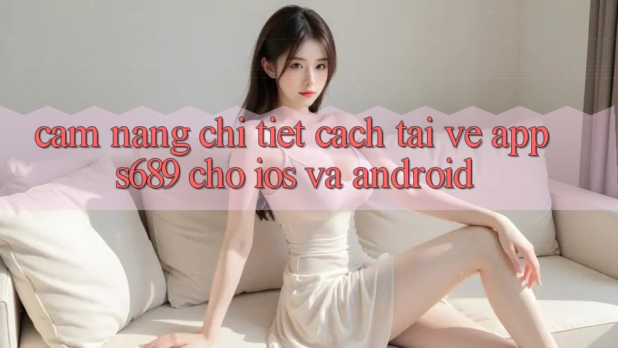 Cẩm nang Chi Tiết Cách Tải về App s689 Cho iOS và Android Cẩm nang Chi Tiết Cách Tải về App s689 Cho iOS và Android
