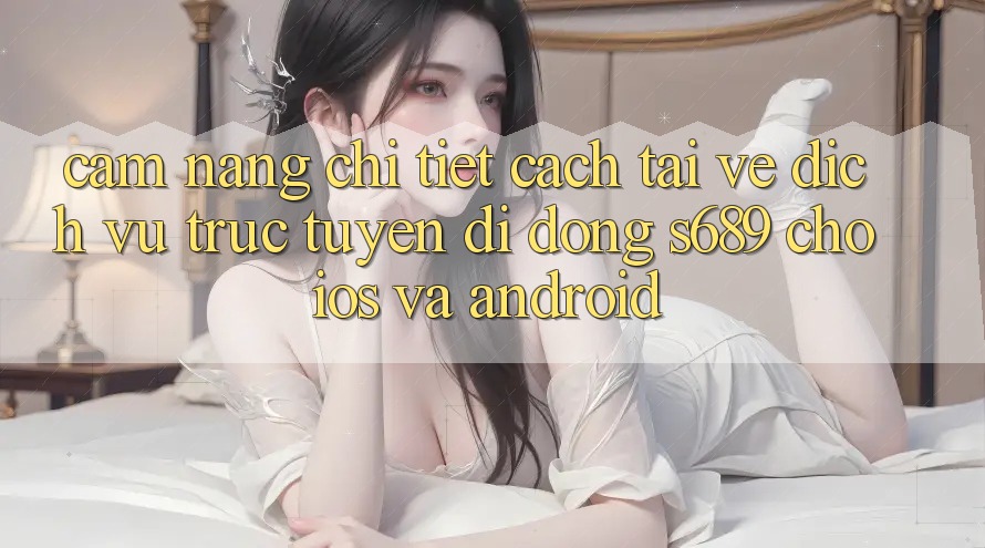 Cẩm nang Chi Tiết Cách Tải về Dịch vụ trực tuyến di động s689 Cho iOS và Android