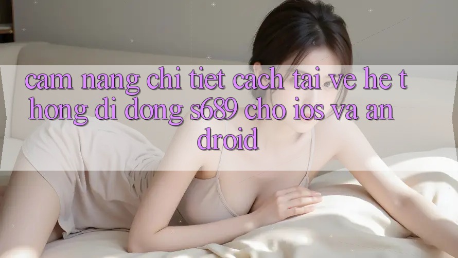 Cẩm nang Chi Tiết Cách Tải về Hệ thống di động s689 Cho iOS và Android Cẩm nang Chi Tiết Cách Tải về Hệ thống di động s689 Cho iOS và Android