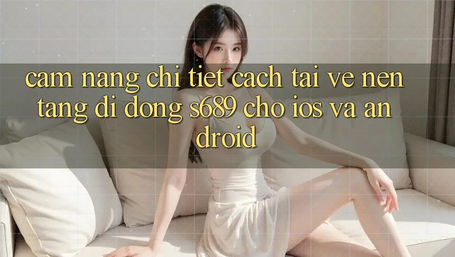 Cẩm nang Chi Tiết Cách Tải về Nền tảng di động s689 Cho iOS và Android Cẩm nang Chi Tiết Cách Tải về Nền tảng di động s689 Cho iOS và Android