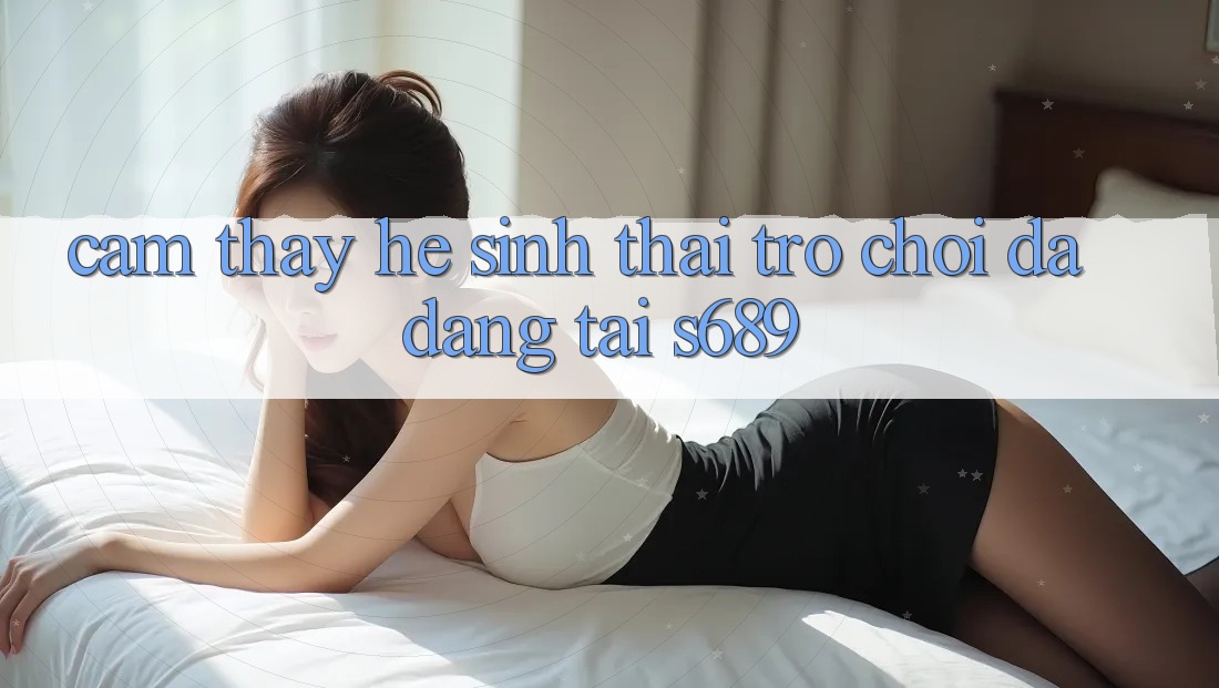 Cảm thấy Hệ Sinh Thái Trò Chơi Đa Dạng Tại s689 Cảm thấy Hệ Sinh Thái Trò Chơi Đa Dạng Tại s689