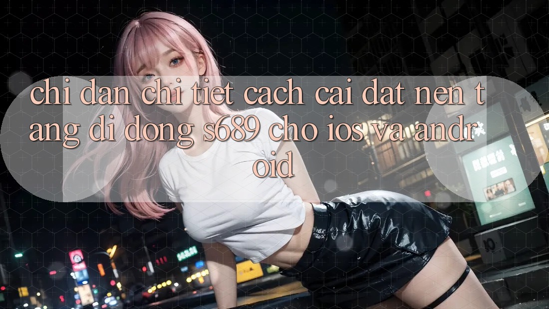 Chỉ dẫn Chi Tiết Cách Cài đặt Nền tảng di động s689 Cho iOS và Android