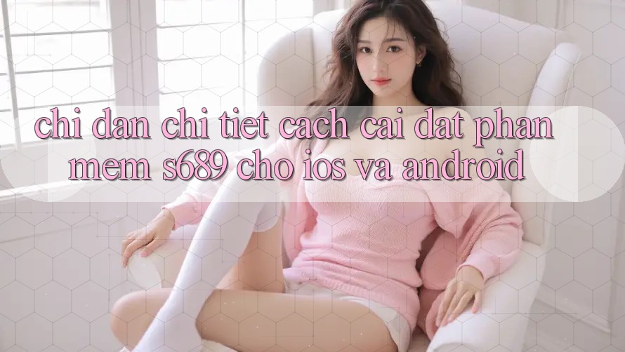 Chỉ dẫn Chi Tiết Cách Cài đặt Phần mềm s689 Cho iOS và Android Chỉ dẫn Chi Tiết Cách Cài đặt Phần mềm s689 Cho iOS và Android