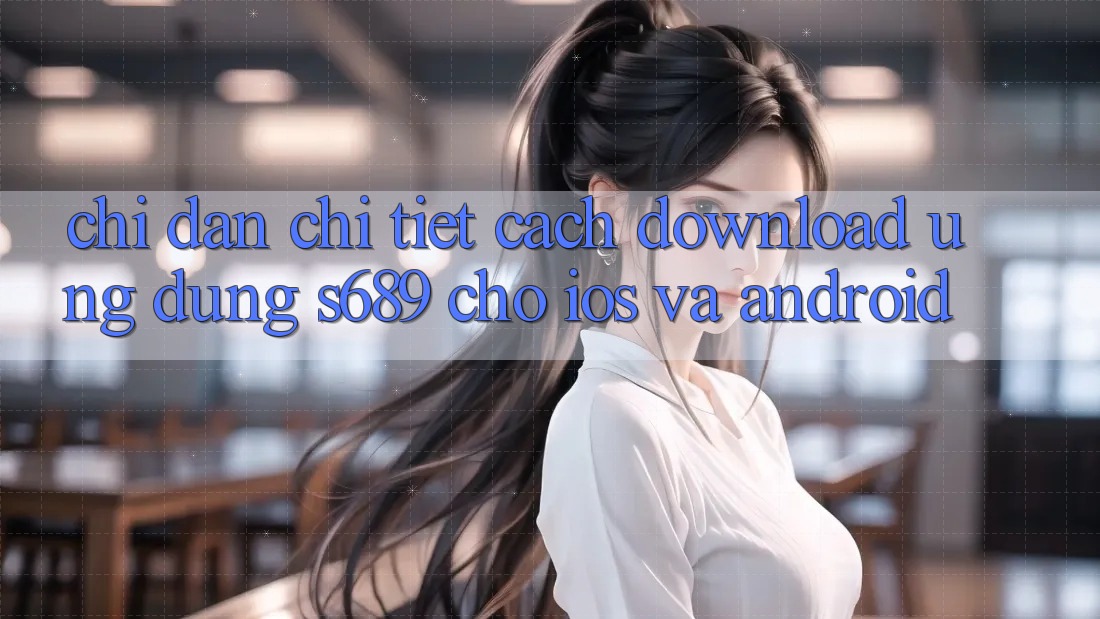 Chỉ dẫn Chi Tiết Cách Download Ứng Dụng s689 Cho iOS và Android
