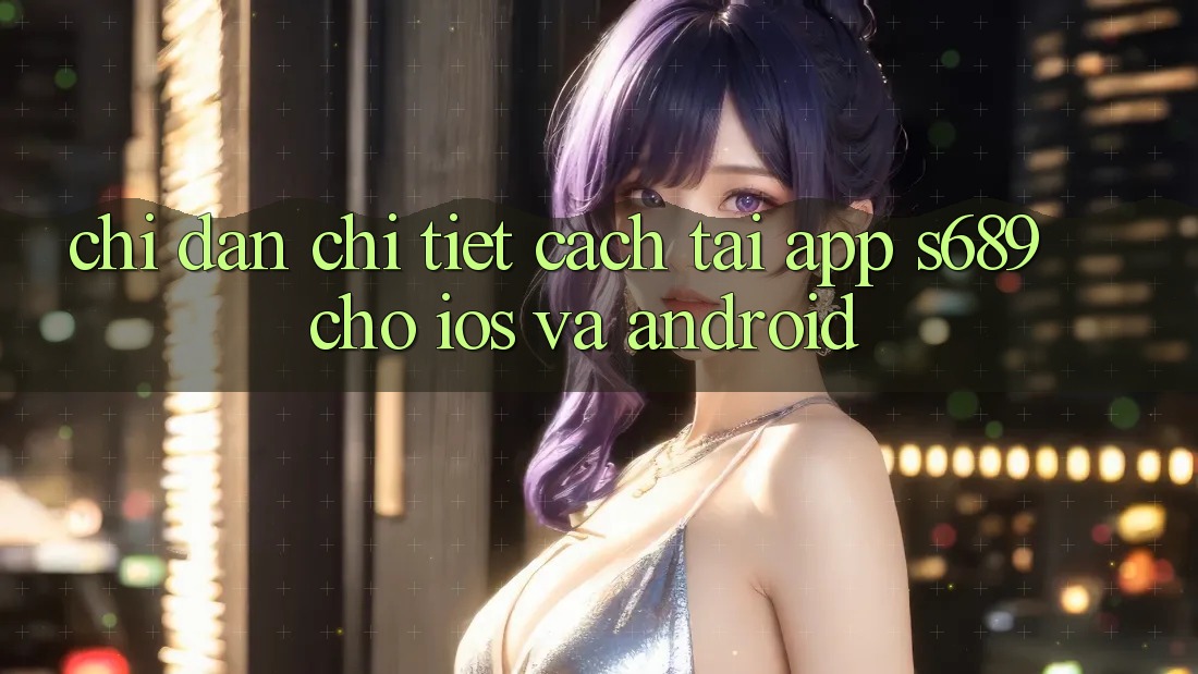 Chỉ dẫn Chi Tiết Cách Tải App s689 Cho iOS và Android Chỉ dẫn Chi Tiết Cách Tải App s689 Cho iOS và Android