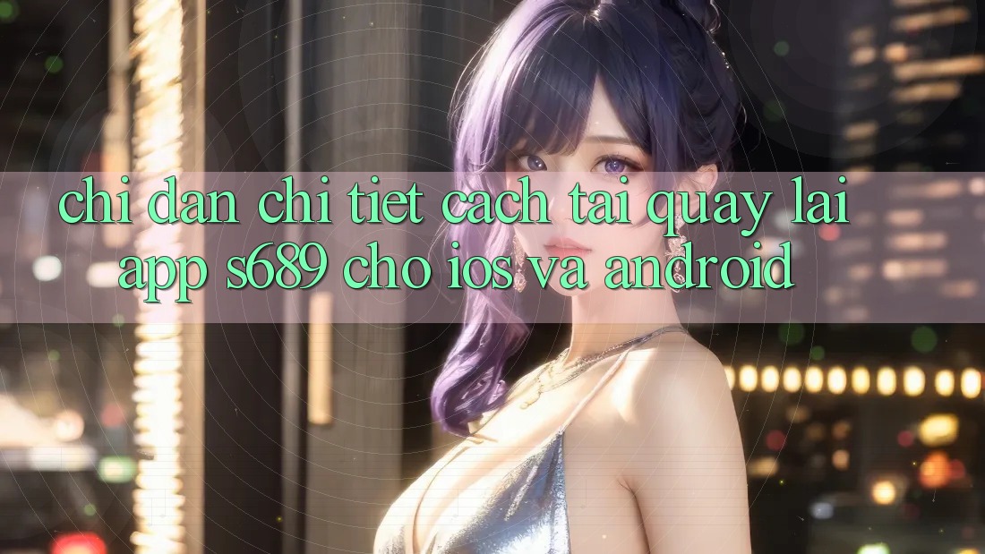 Chỉ dẫn Chi Tiết Cách Tải quay lại App s689 Cho iOS và Android