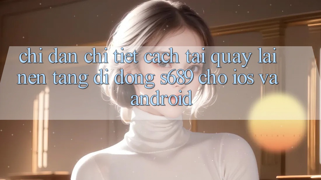 Chỉ dẫn Chi Tiết Cách Tải quay lại Nền tảng di động s689 Cho iOS và Android Chỉ dẫn Chi Tiết Cách Tải quay lại Nền tảng di động s689 Cho iOS và Android