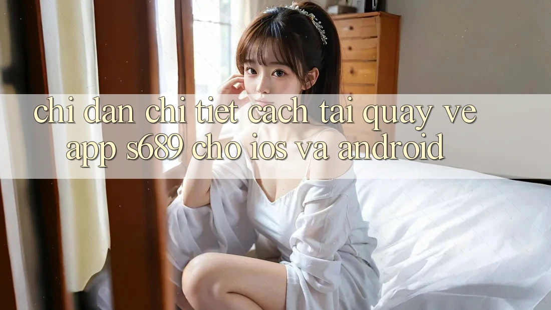 Chỉ dẫn Chi Tiết Cách Tải quay về App s689 Cho iOS và Android Chỉ dẫn Chi Tiết Cách Tải quay về App s689 Cho iOS và Android