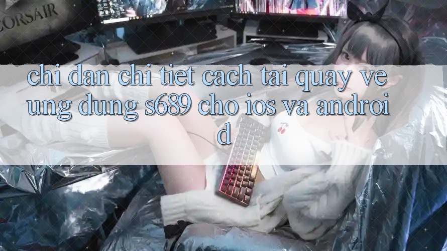 Chỉ dẫn Chi Tiết Cách Tải quay về Ứng Dụng s689 Cho iOS và Android Chỉ dẫn Chi Tiết Cách Tải quay về Ứng Dụng s689 Cho iOS và Android