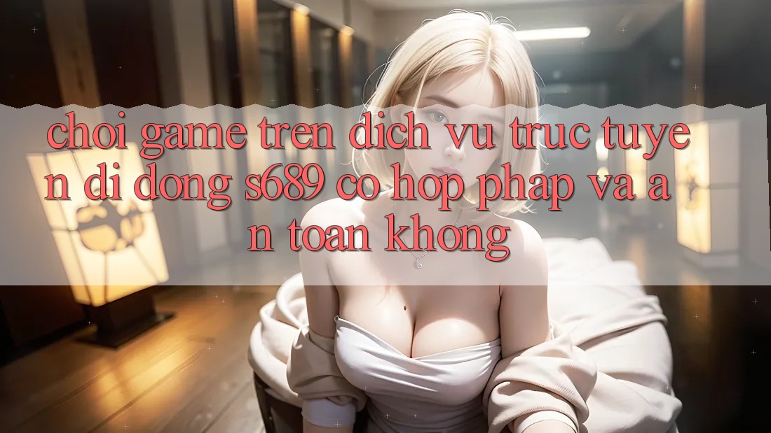 Chơi game trên dịch vụ trực tuyến di động s689 có hợp pháp và an toàn không?