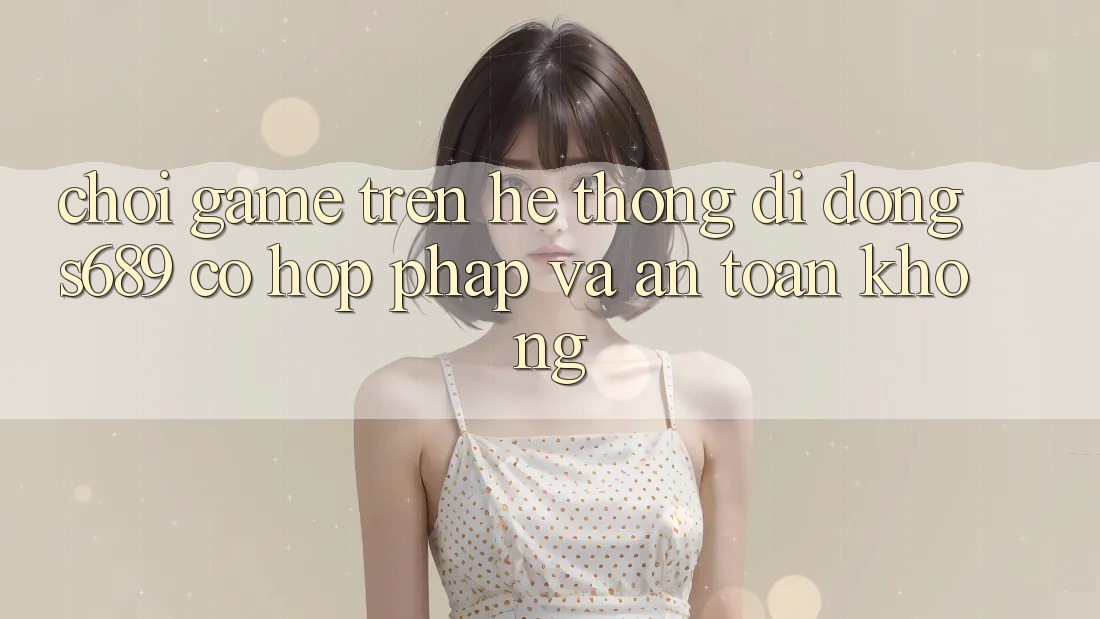 Chơi game trên hệ thống di động s689 có hợp pháp và an toàn không? Chơi game trên hệ thống di động s689 có hợp pháp và an toàn không?