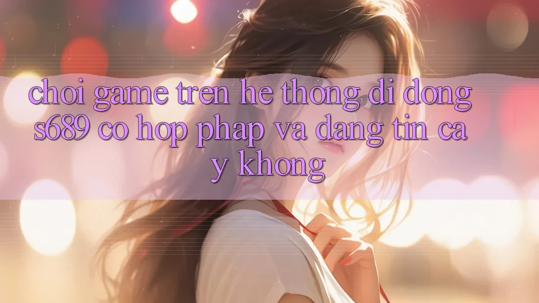 Chơi game trên hệ thống di động s689 có hợp pháp và đáng tin cậy không?
