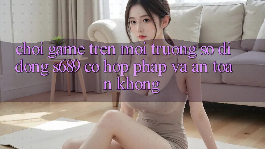 Chơi game trên môi trường số di động s689 có hợp pháp và an toàn không? Chơi game trên môi trường số di động s689 có hợp pháp và an toàn không?