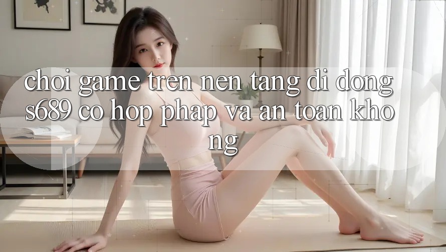 Chơi game trên nền tảng di động s689 có hợp pháp và an toàn không?