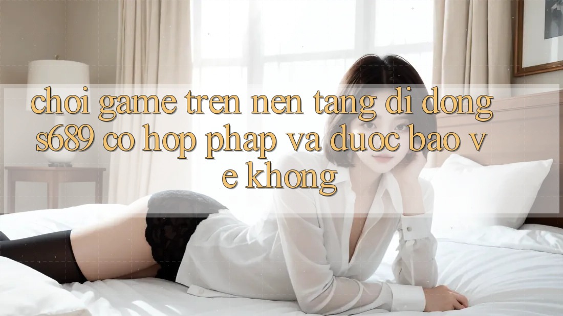 Chơi game trên nền tảng di động s689 có hợp pháp và được bảo vệ không? Chơi game trên nền tảng di động s689 có hợp pháp và được bảo vệ không?